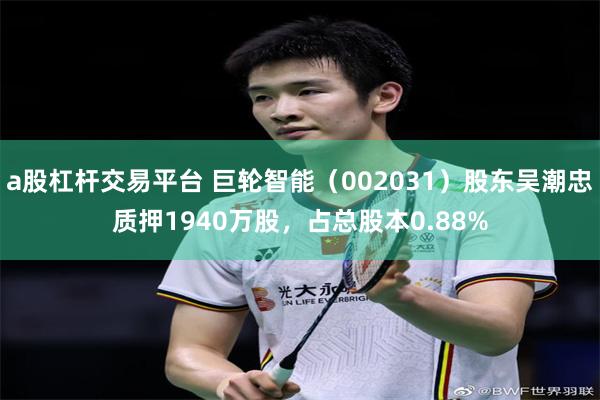 a股杠杆交易平台 巨轮智能(002031)股东吴潮忠质押1940万股,占总股本0.88%