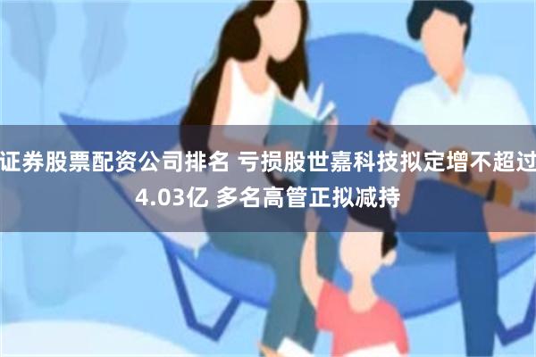证券股票配资公司排名 亏损股世嘉科技拟定增不超过4.03亿 多名高管正拟减持