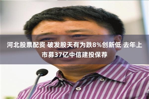 河北股票配资 破发股天有为跌8%创新低 去年上市募37亿中信建投保荐