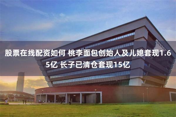 股票在线配资如何 桃李面包创始人及儿媳套现1.65亿 长子已清仓套现15亿