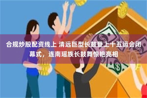 合规炒股配资线上 清远巨型长鼓登上十五运会闭幕式，连南瑶族长鼓舞惊艳亮相