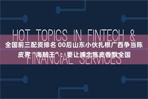 全国前三配资排名 00后山东小伙扎根广西争当陈皮界“海贼王”：要让浦北陈皮香飘全国