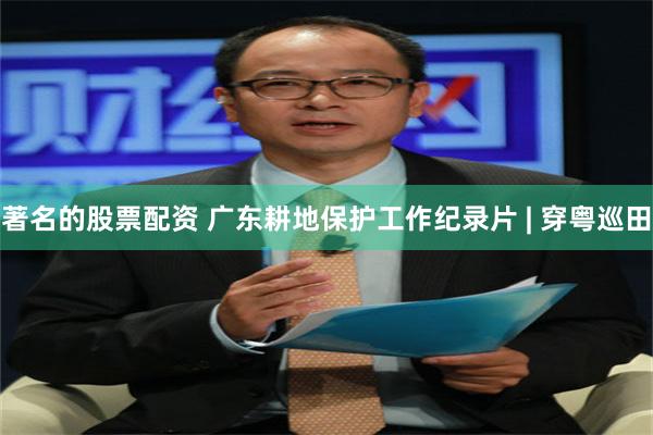 著名的股票配资 广东耕地保护工作纪录片 | 穿粤巡田