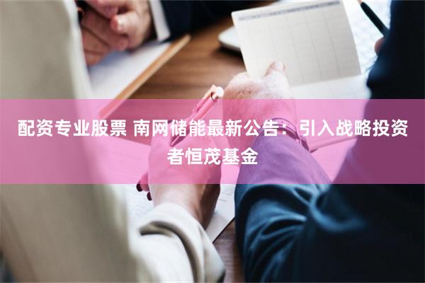 配资专业股票 南网储能最新公告：引入战略投资者恒茂基金