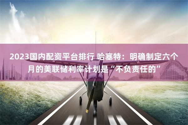 2023国内配资平台排行 哈塞特：明确制定六个月的美联储利率计划是“不负责任的”