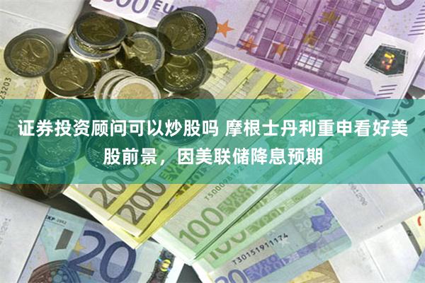 证券投资顾问可以炒股吗 摩根士丹利重申看好美股前景，因美联储降息预期