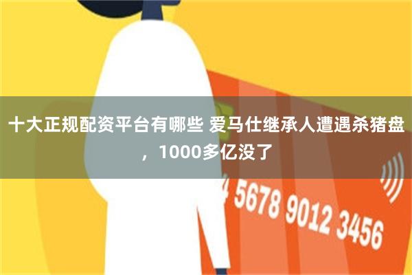 十大正规配资平台有哪些 爱马仕继承人遭遇杀猪盘，1000多亿没了