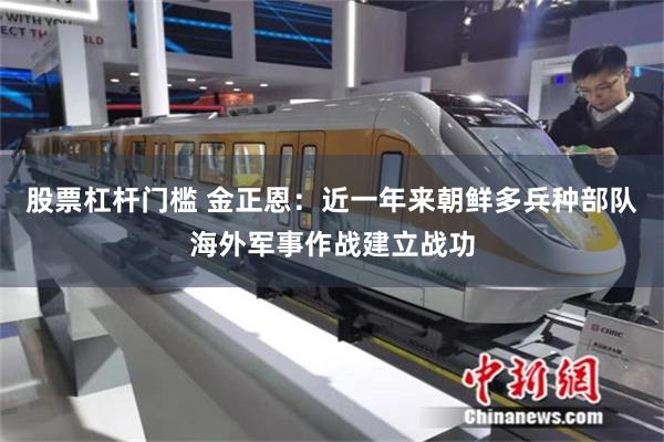 股票杠杆门槛 金正恩：近一年来朝鲜多兵种部队海外军事作战建立战功