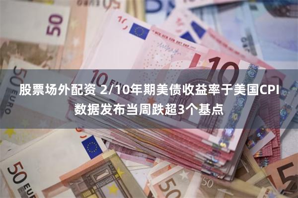 股票场外配资 2/10年期美债收益率于美国CPI数据发布当周跌超3个基点