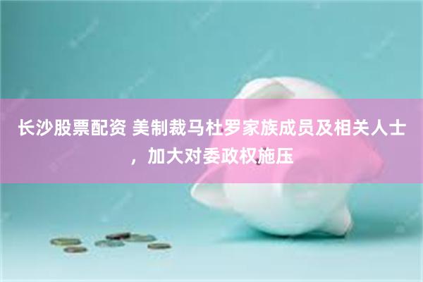 长沙股票配资 美制裁马杜罗家族成员及相关人士，加大对委政权施压