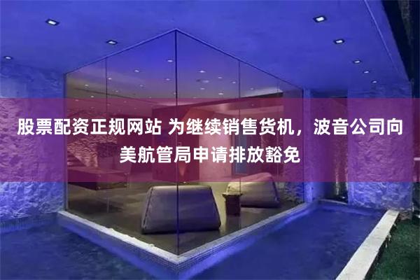 股票配资正规网站 为继续销售货机，波音公司向美航管局申请排放豁免