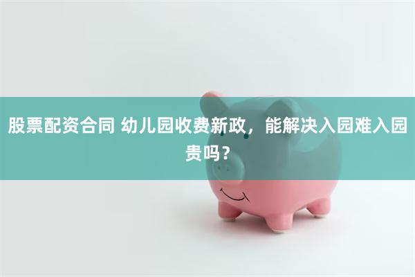 股票配资合同 幼儿园收费新政，能解决入园难入园贵吗？