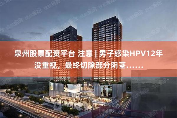 泉州股票配资平台 注意 | 男子感染HPV12年没重视，最终切除部分阴茎……