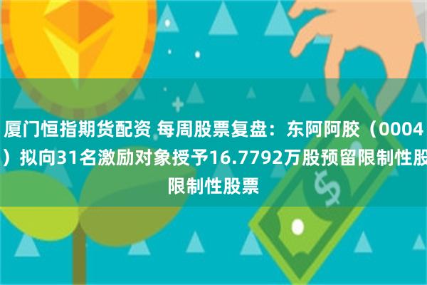 厦门恒指期货配资 每周股票复盘：东阿阿胶（000423）拟向31名激励对象授予16.7792万股预留限制性股票