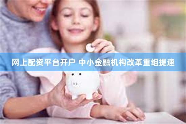 网上配资平台开户 中小金融机构改革重组提速