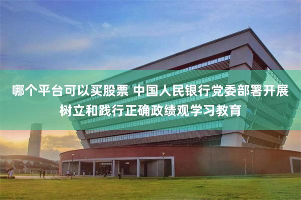 哪个平台可以买股票 中国人民银行党委部署开展树立和践行正确政绩观学习教育
