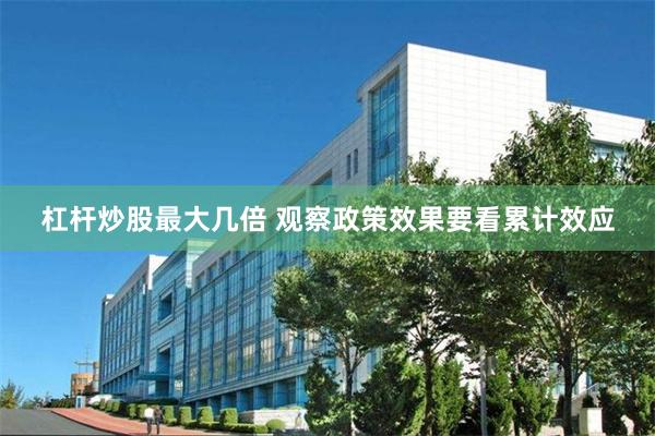 杠杆炒股最大几倍 观察政策效果要看累计效应