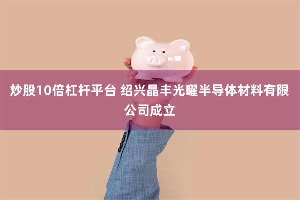 炒股10倍杠杆平台 绍兴晶丰光曜半导体材料有限公司成立