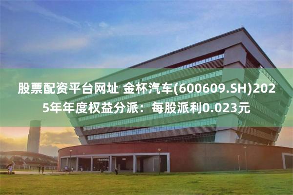 股票配资平台网址 金杯汽车(600609.SH)2025年年度权益分派：每股派利0.023元