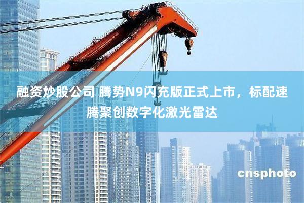 融资炒股公司 腾势N9闪充版正式上市,标配速腾聚创数字化激光雷达