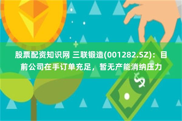 股票配资知识网 三联锻造(001282.SZ)：目前公司在手订单充足，暂无产能消纳压力