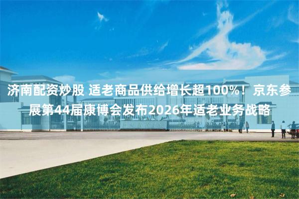 济南配资炒股 适老商品供给增长超100%！京东参展第44届康博会发布2026年适老业务战略