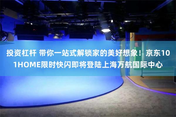 投资杠杆 带你一站式解锁家的美好想象！京东101HOME限时快闪即将登陆上海万航国际中心