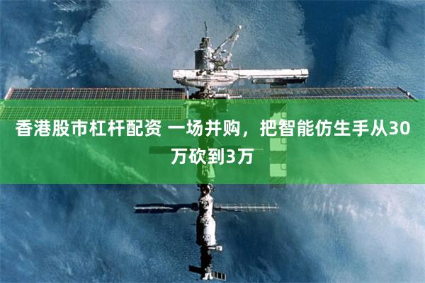 香港股市杠杆配资 一场并购，把智能仿生手从30万砍到3万