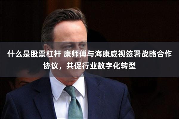 什么是股票杠杆 康师傅与海康威视签署战略合作协议，共促行业数字化转型