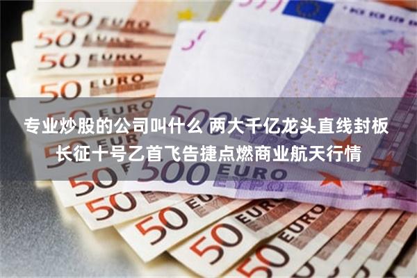 专业炒股的公司叫什么 两大千亿龙头直线封板 长征十号乙首飞告捷点燃商业航天行情