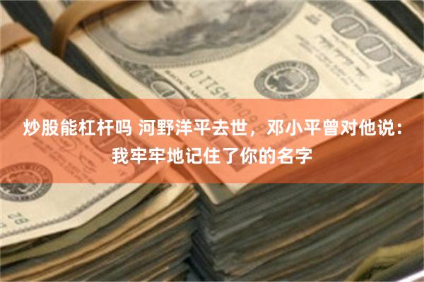 炒股能杠杆吗 河野洋平去世，邓小平曾对他说：我牢牢地记住了你的名字