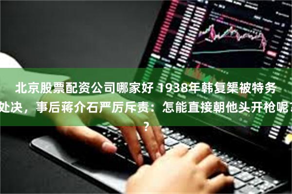 北京股票配资公司哪家好 1938年韩复榘被特务处决，事后蒋介石严厉斥责：怎能直接朝他头开枪呢？