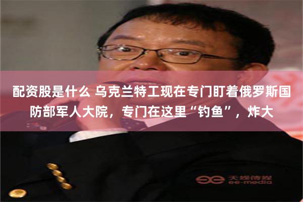 配资股是什么 乌克兰特工现在专门盯着俄罗斯国防部军人大院，专门在这里“钓鱼”，炸大
