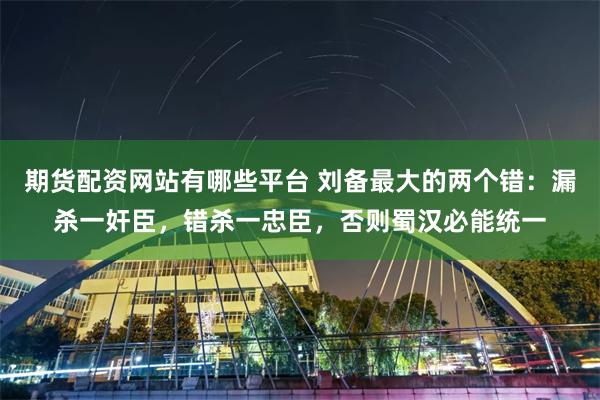 期货配资网站有哪些平台 刘备最大的两个错：漏杀一奸臣，错杀一忠臣，否则蜀汉必能统一