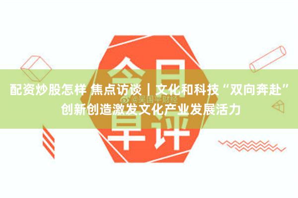 配资炒股怎样 焦点访谈｜文化和科技“双向奔赴” 创新创造激发文化产业发展活力