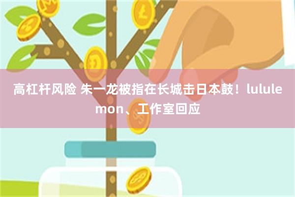 高杠杆风险 朱一龙被指在长城击日本鼓！lululemon、工作室回应