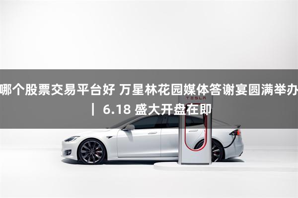 哪个股票交易平台好 万星林花园媒体答谢宴圆满举办｜ 6.18 盛大开盘在即