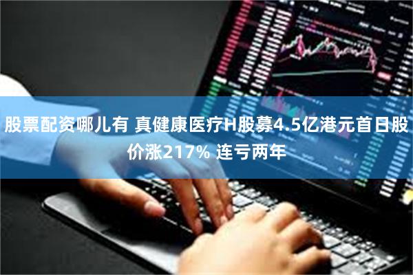 股票配资哪儿有 真健康医疗H股募4.5亿港元首日股价涨217% 连亏两年