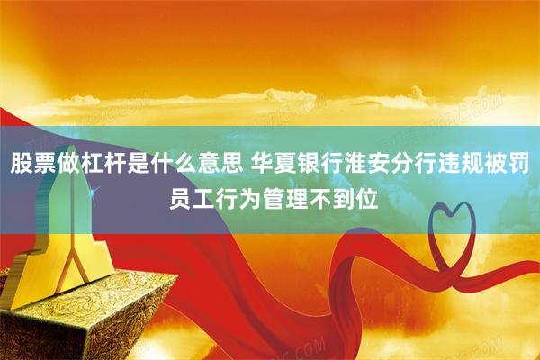 股票做杠杆是什么意思 华夏银行淮安分行违规被罚 员工行为管理不到位