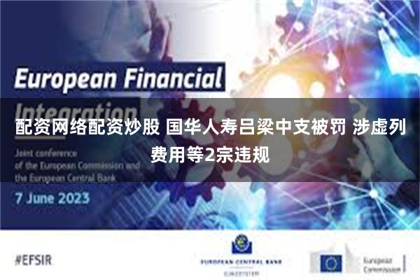 配资网络配资炒股 国华人寿吕梁中支被罚 涉虚列费用等2宗违规