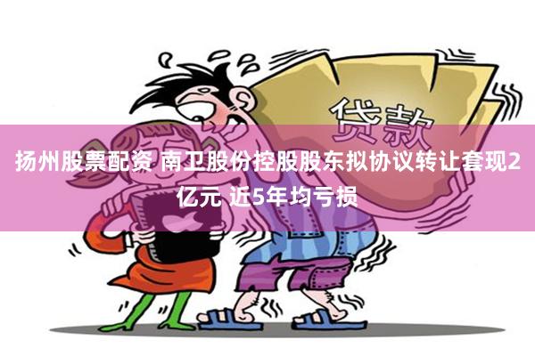 扬州股票配资 南卫股份控股股东拟协议转让套现2亿元 近5年均亏损