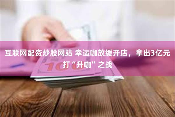 互联网配资炒股网站 幸运咖放缓开店,拿出3亿元打“升咖”之战