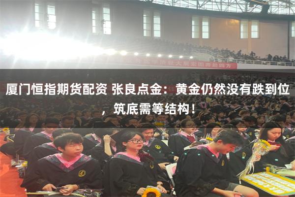 厦门恒指期货配资 张良点金：黄金仍然没有跌到位，筑底需等结构！