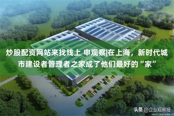 炒股配资网站来找线上 申观察|在上海，新时代城市建设者管理者之家成了他们最好的“家”
