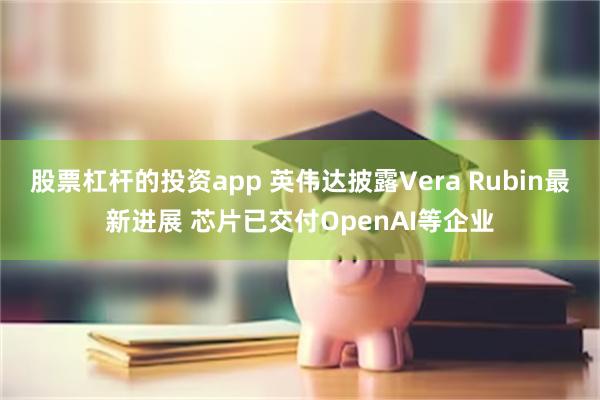 股票杠杆的投资app 英伟达披露Vera Rubin最新进展 芯片已交付OpenAI等企业
