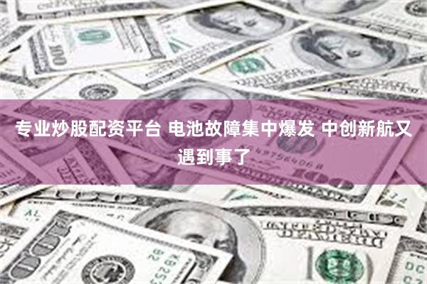 专业炒股配资平台 电池故障集中爆发 中创新航又遇到事了