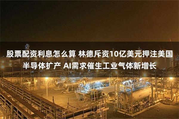 股票配资利息怎么算 林德斥资10亿美元押注美国半导体扩产 AI需求催生工业气体新增长