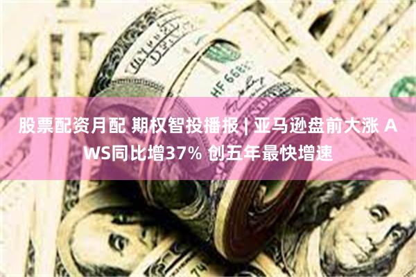 股票配资月配 期权智投播报 | 亚马逊盘前大涨 AWS同比增37% 创五年最快增速