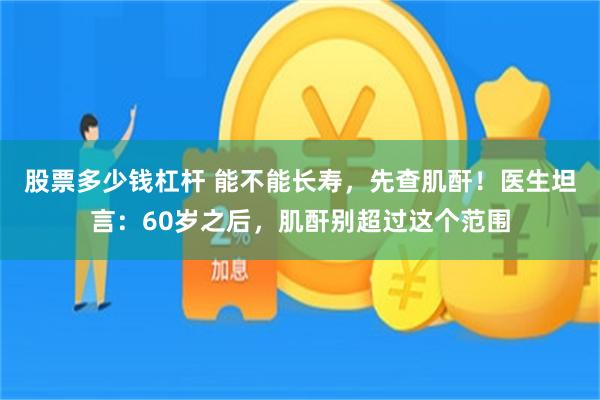 股票多少钱杠杆 能不能长寿，先查肌酐！医生坦言：60岁之后，肌酐别超过这个范围