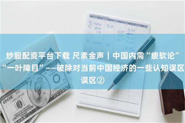 炒股配资平台下载 尺素金声｜中国内需“疲软论”是“一叶障目”——破除对当前中国经济的一些认知误区②